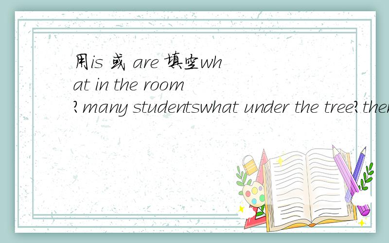 用is 或 are 填空what in the room?many studentswhat under the tree?there are some girlswhat in front of the cage?there is a lionwhat beside the cinema?there are two storeswhat on the wall?Five picturesHow many trees there in the garden?there is on