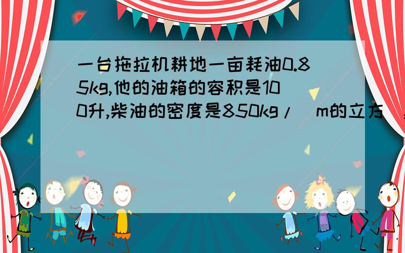一台拖拉机耕地一亩耗油0.85kg,他的油箱的容积是100升,柴油的密度是850kg/（m的立方）,该拖拉机装满油后最多耕地的亩数是多少?