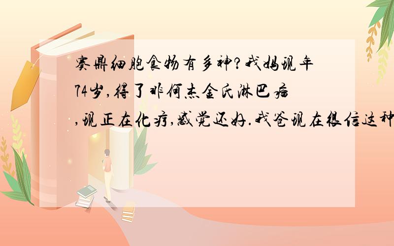 赛鼎细胞食物有多神?我妈现年74岁,得了非何杰金氏淋巴瘤,现正在化疗,感觉还好.我爸现在很信这种东西,与我们产生了分歧,我们不想化不该化的钱,担搁正常的治疗,我老爸还说,难道世博会上