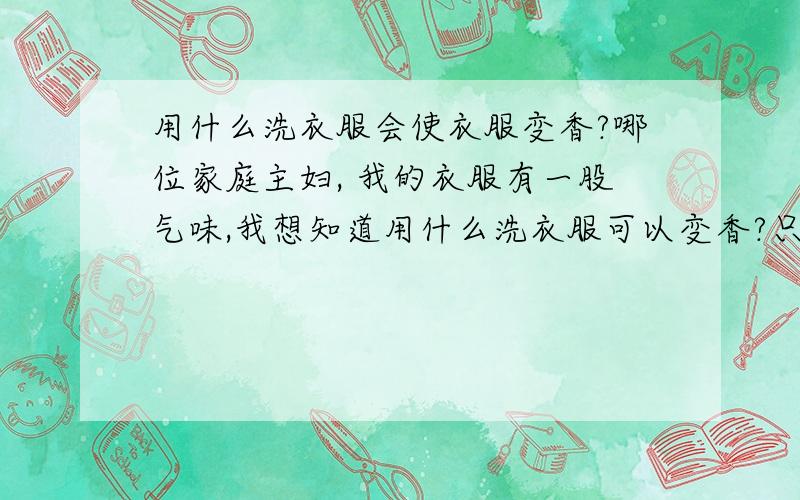 用什么洗衣服会使衣服变香?哪位家庭主妇, 我的衣服有一股气味,我想知道用什么洗衣服可以变香?只要没有这股气味一可以! 谢谢