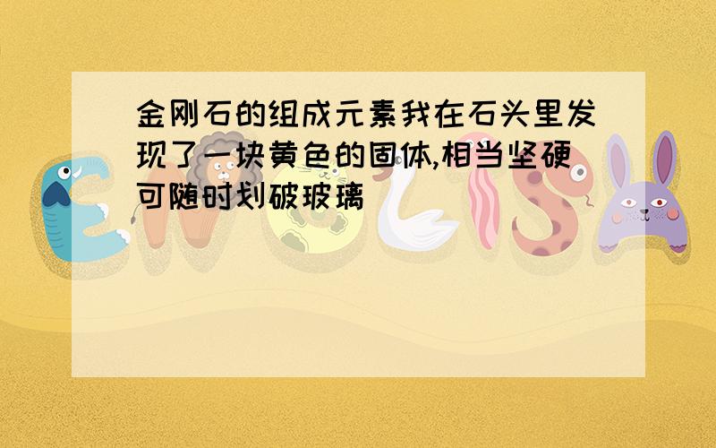 金刚石的组成元素我在石头里发现了一块黄色的固体,相当坚硬可随时划破玻璃