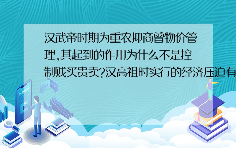 汉武帝时期为重农抑商曾物价管理,其起到的作用为什么不是控制贱买贵卖?汉高祖时实行的经济压迫有什么?