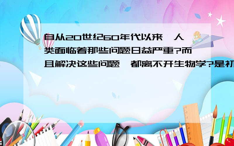 自从20世纪60年代以来,人类面临着那些问题日益严重?而且解决这些问题,都离不开生物学?是初一的题目!