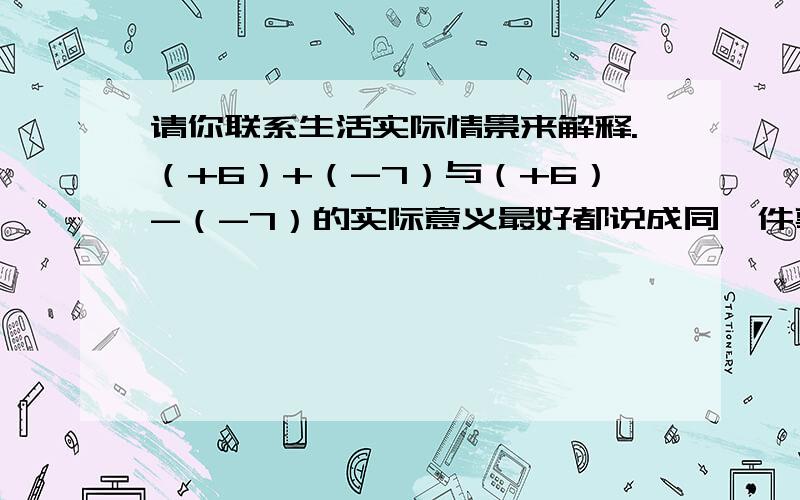 请你联系生活实际情景来解释.（+6）+（-7）与（+6）-（-7）的实际意义最好都说成同一件事