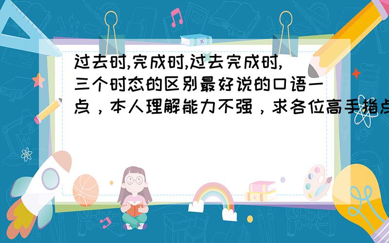 过去时,完成时,过去完成时,三个时态的区别最好说的口语一点，本人理解能力不强，求各位高手指点迷津，我老是分不清啊...还有‘过去的过去’到底和‘过去’到底有啥区别呀。。。在哪