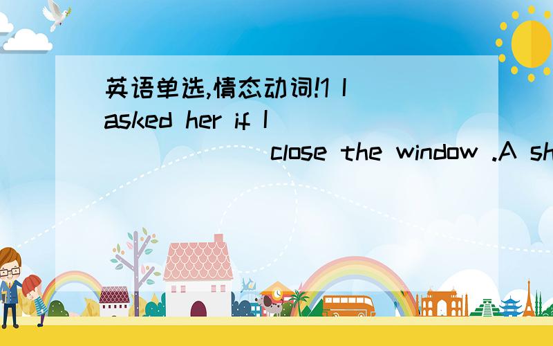 英语单选,情态动词!1 I asked her if I ______close the window .A shall B will C would D should 为什么?2 who ordered that all of us ______start at two tomorrow morning A would B must C could D x为什么B不行?3 man ______________a battle ag