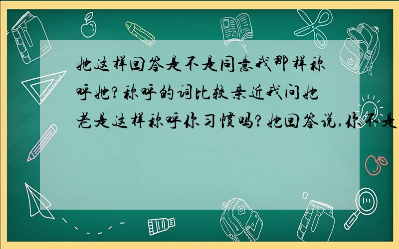 她这样回答是不是同意我那样称呼她?称呼的词比较亲近我问她老是这样称呼你习惯吗?她回答说,你不是都这样称呼的吗?