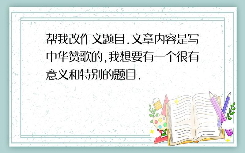 帮我改作文题目.文章内容是写中华赞歌的,我想要有一个很有意义和特别的题目.