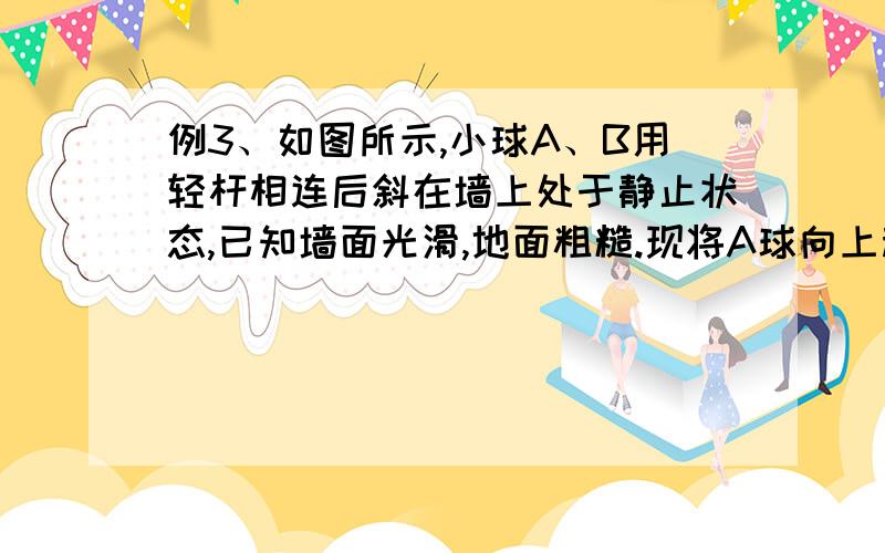 例3、如图所示,小球A、B用轻杆相连后斜在墙上处于静止状态,已知墙面光滑,地面粗糙.现将A球向上移动一小段距离,两球重新达到平衡.那么将移动后的平衡状态和原来的平衡状态比较,地面对B