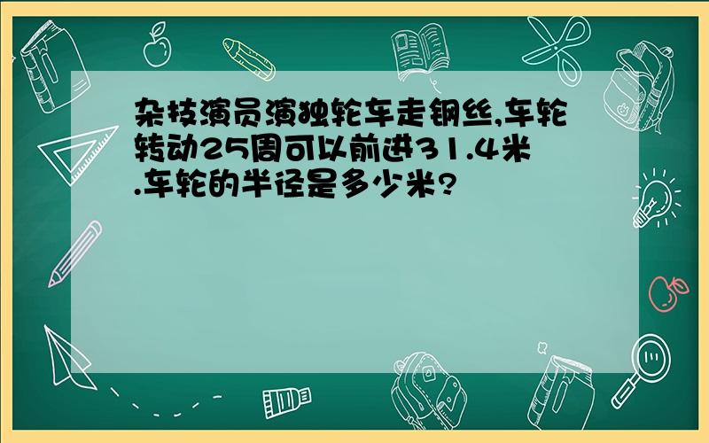 杂技演员演独轮车走钢丝,车轮转动25周可以前进31.4米.车轮的半径是多少米?