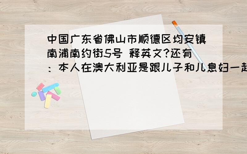 中国广东省佛山市顺德区均安镇南浦南约街5号 释英文?还有：本人在澳大利亚是跟儿子和儿息妇一起住,自已也带有足够资金作为日常旅游使用.也翻释成英文是怎样