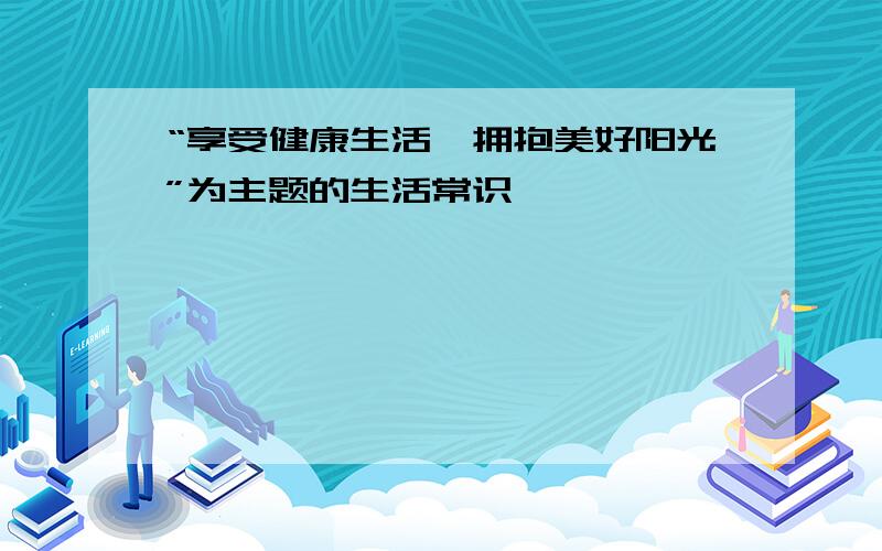 “享受健康生活,拥抱美好阳光”为主题的生活常识