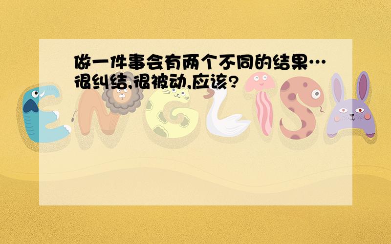 做一件事会有两个不同的结果…很纠结,很被动,应该?