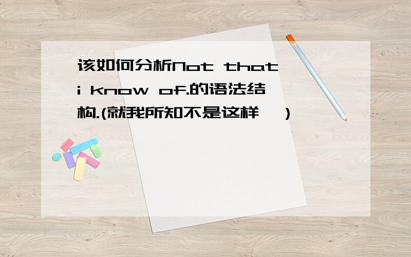 该如何分析Not that i know of.的语法结构.(就我所知不是这样,）