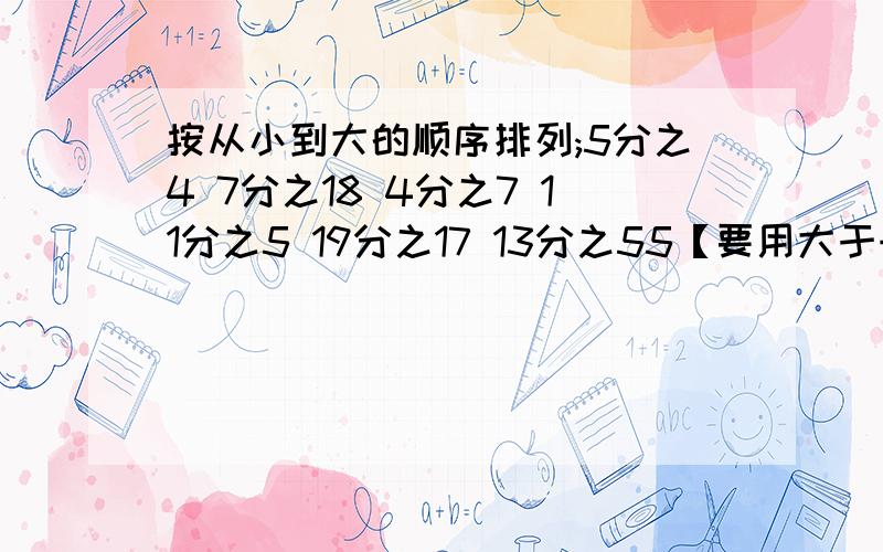 按从小到大的顺序排列;5分之4 7分之18 4分之7 11分之5 19分之17 13分之55【要用大于号来排】是按从大到小的顺序排列，我写错了