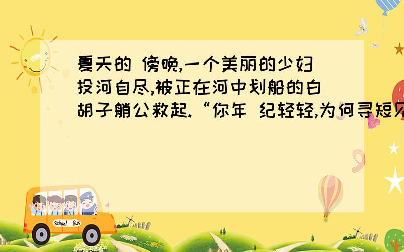 夏天的 傍晚,一个美丽的少妇投河自尽,被正在河中划船的白胡子艄公救起.“你年 纪轻轻,为何寻短见?”艄公问“我结 婚两年,丈夫就遗弃了我,接著孩子又病死了.您说,我活著还有什麼乐趣?”