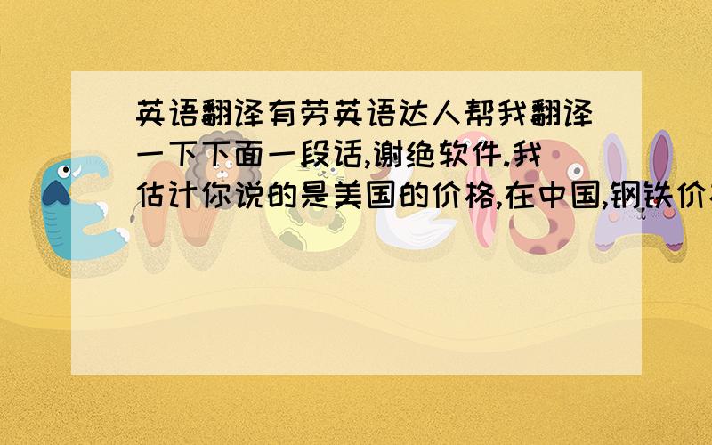 英语翻译有劳英语达人帮我翻译一下下面一段话,谢绝软件.我估计你说的是美国的价格,在中国,钢铁价格从3月份至今已经上涨了150美元,由于我们厂有储备才一直保持原来价格.目前价格每天都