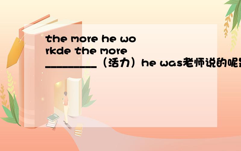 the more he workde the more _________（活力）he was老师说的呢是 energy.可是我觉得是active 但是还有同学填的是lively 而且,这里是用原形还是比较级哦?求教一下下……