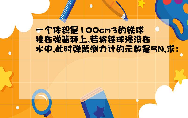 一个体积是100cm3的铁球挂在弹簧秤上,若将铁球浸没在水中,此时弹簧测力计的示数是5N,求：（1）铁球受到