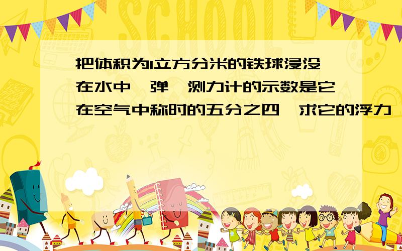 把体积为1立方分米的铁球浸没在水中,弹簧测力计的示数是它在空气中称时的五分之四,求它的浮力,这个铁球是空心还是实心?