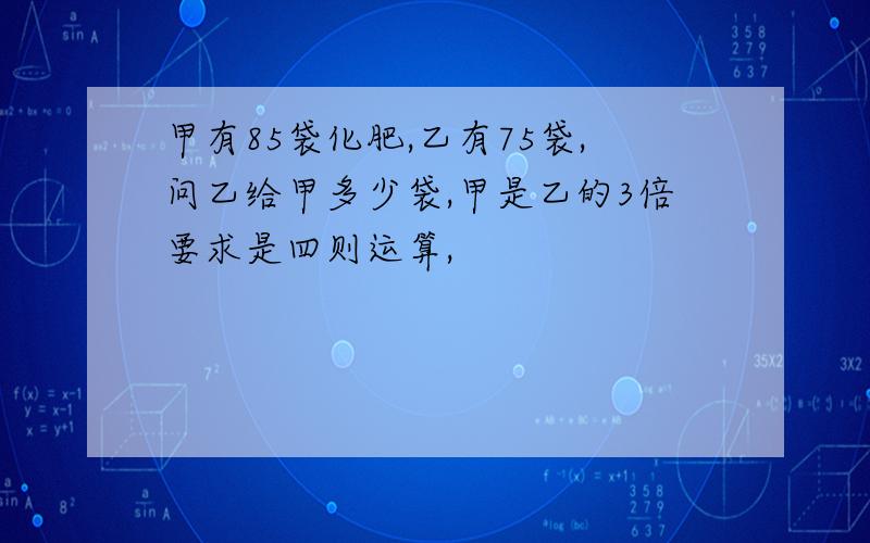 甲有85袋化肥,乙有75袋,问乙给甲多少袋,甲是乙的3倍要求是四则运算,