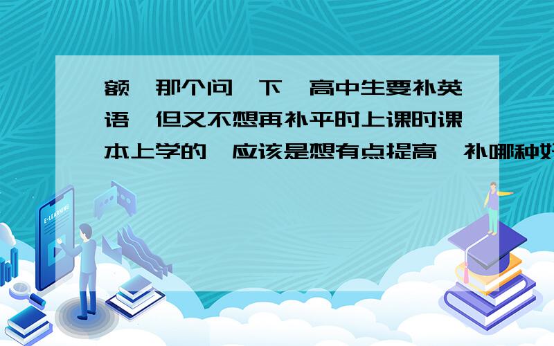 额,那个问一下,高中生要补英语,但又不想再补平时上课时课本上学的,应该是想有点提高,补哪种好