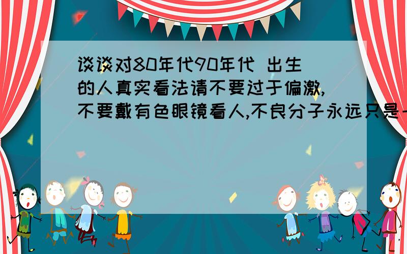 谈谈对80年代90年代 出生的人真实看法请不要过于偏激,不要戴有色眼镜看人,不良分子永远只是一小撮