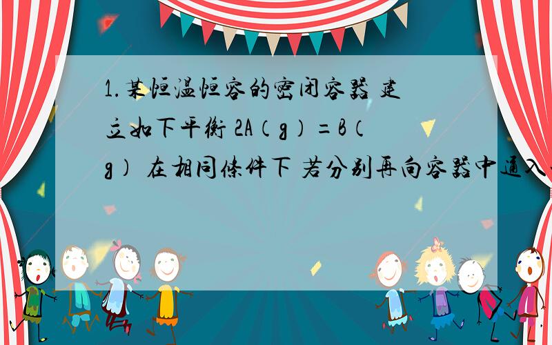 1.某恒温恒容的密闭容器 建立如下平衡 2A（g）=B（g） 在相同条件下 若分别再向容器中通入一定量的A气体或B气体 重新达到平衡后 容器中A的质量分数比原平衡时 A 都增大 B 都减小 C 前者增