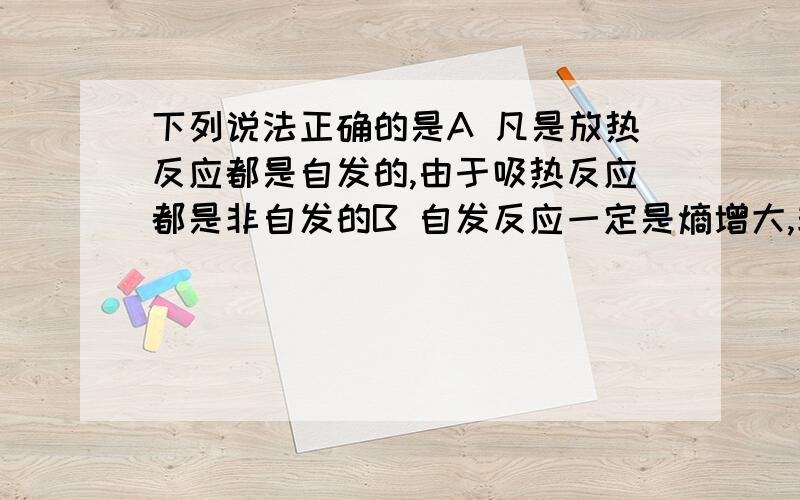 下列说法正确的是A 凡是放热反应都是自发的,由于吸热反应都是非自发的B 自发反应一定是熵增大,非自发反应一定是熵减少或不变C 自发反应在恰当条件下才能实现D 自发反应在任何条件下都