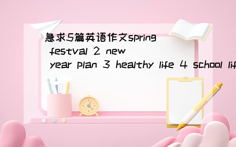 急求5篇英语作文spring festval 2 new year plan 3 healthy life 4 school life 5 i love my family