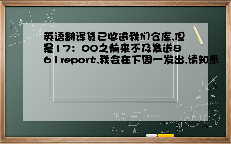 英语翻译货已收进我们仓库,但是17：00之前来不及发送861report,我会在下周一发出,请知悉