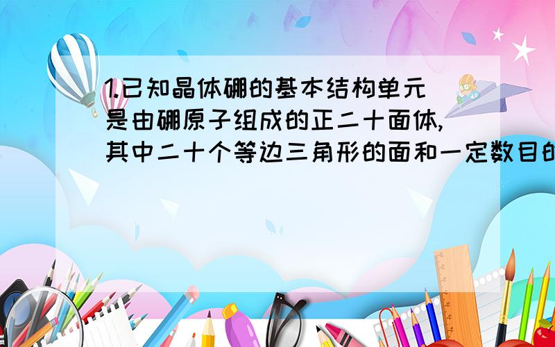 1.已知晶体硼的基本结构单元是由硼原子组成的正二十面体,其中二十个等边三角形的面和一定数目的顶角,每个顶点各有一个硼原子,此基本结构单元是由___个硼原子构成的,其中B-B键的键角为_