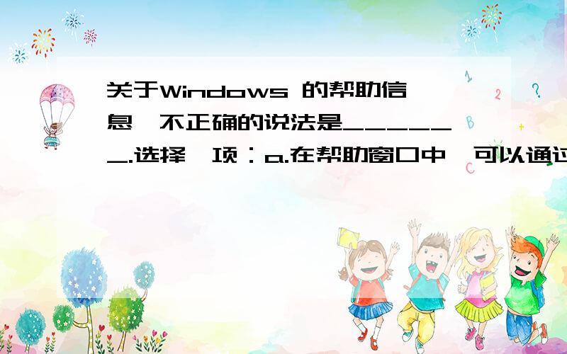 关于Windows 的帮助信息,不正确的说法是______.选择一项：a.在帮助窗口中,可以通过输入关键字进行帮助信息的搜索 b.可在"开始"菜单的"所有程序"中选择命令打开帮助窗口 c.在帮