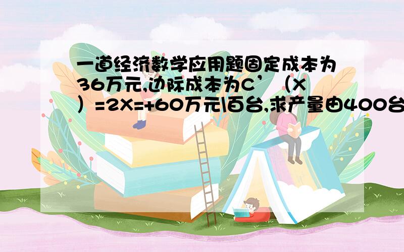 一道经济数学应用题固定成本为36万元,边际成本为C’（X）=2X=+60万元\百台,求产量由400台增到600台时总成本的增量及产量为多少时可使平均成本达到最低,