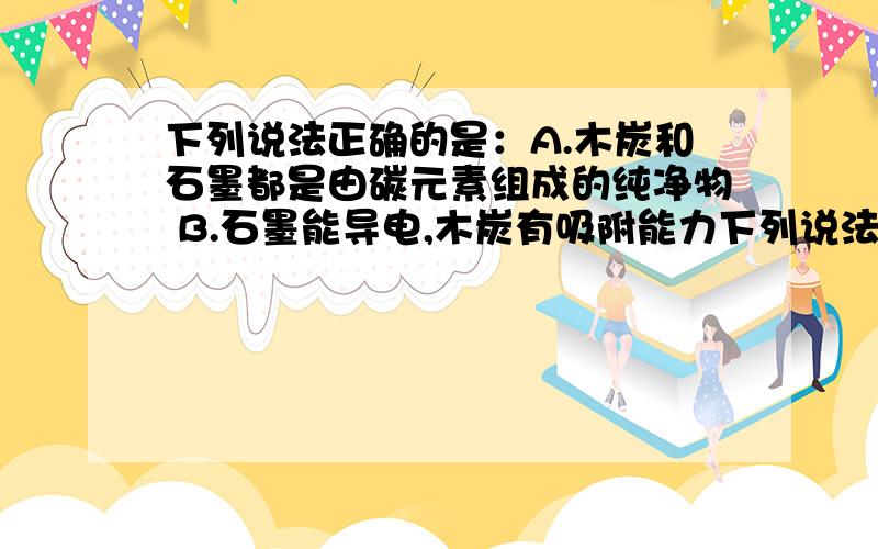 下列说法正确的是：A.木炭和石墨都是由碳元素组成的纯净物 B.石墨能导电,木炭有吸附能力下列说法正确的是：A.木炭和石墨都是由碳元素组成的纯净物B.石墨能导电,木炭有吸附能力为什么A