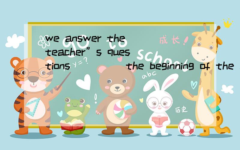 we answer the teacher”s questions_____the beginning of the class.（填介词）,