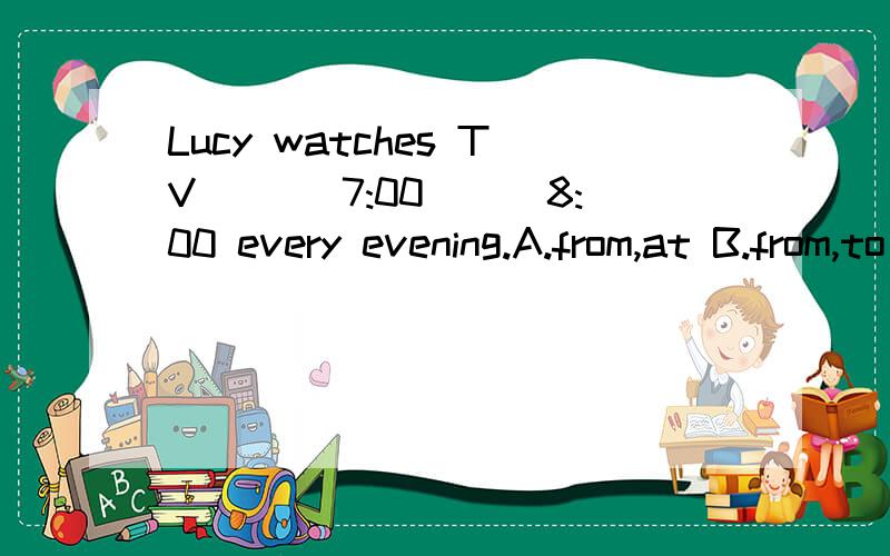 Lucy watches TV ___7:00___8:00 every evening.A.from,at B.from,to C.at,till
