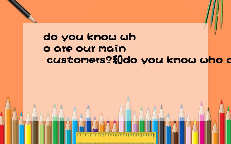 do you know who are our main customers?和do you know who our main customers are 有什么区别.