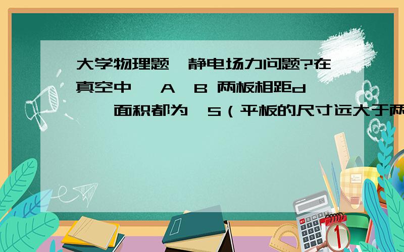 大学物理题,静电场力问题?在真空中, A、B 两板相距d  ,面积都为  S（平板的尺寸远大于两板间距）,A 、B 两板各带 +q   、-q   . 则两板间的相互作用力为?