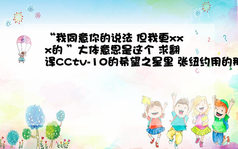 “我同意你的说法 但我更xxx的 ”大体意思是这个 求翻译CCtv-10的希望之星里 张纽约用的那个话 那个评委也重复了  想不起来是什么了英语口语里出现频率挺高的...