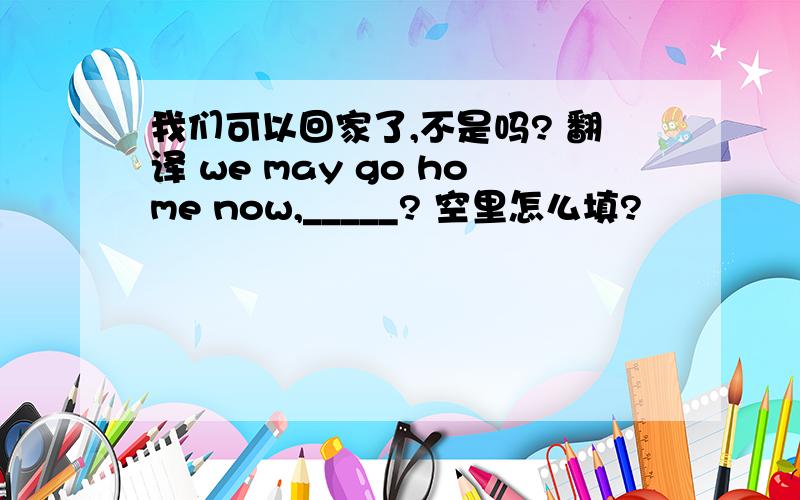 我们可以回家了,不是吗? 翻译 we may go home now,_____? 空里怎么填?