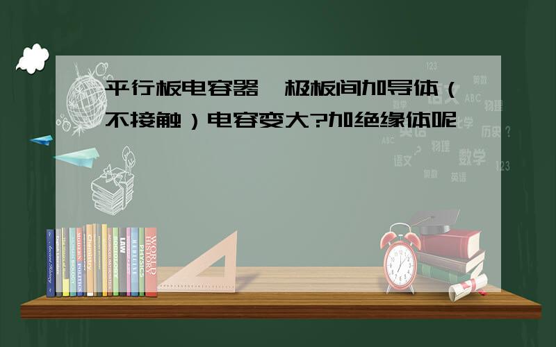 平行板电容器,极板间加导体（不接触）电容变大?加绝缘体呢