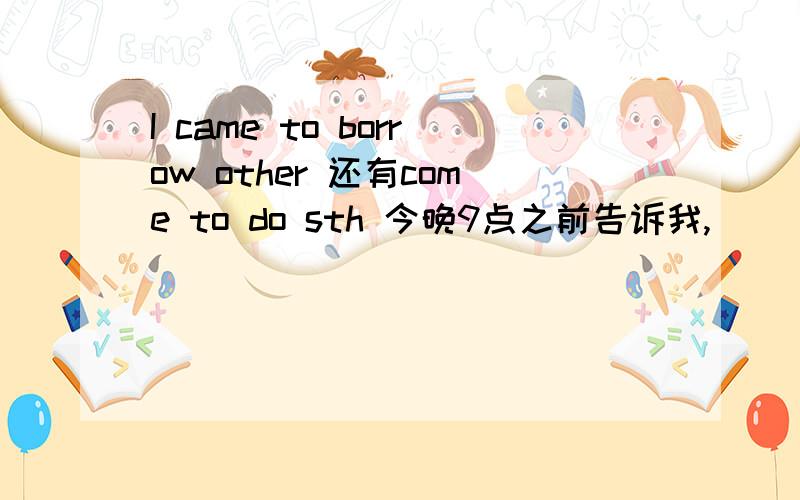 I came to borrow other 还有come to do sth 今晚9点之前告诉我,