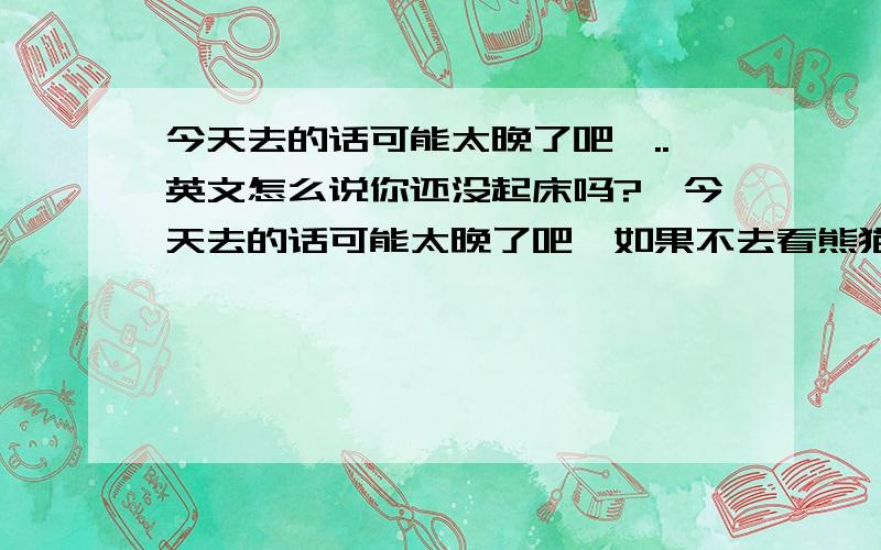 今天去的话可能太晚了吧,..英文怎么说你还没起床吗?,今天去的话可能太晚了吧,如果不去看熊猫的话我们就出来看电影吧,然后明天去看熊猫怎么样?等你短信哦~`