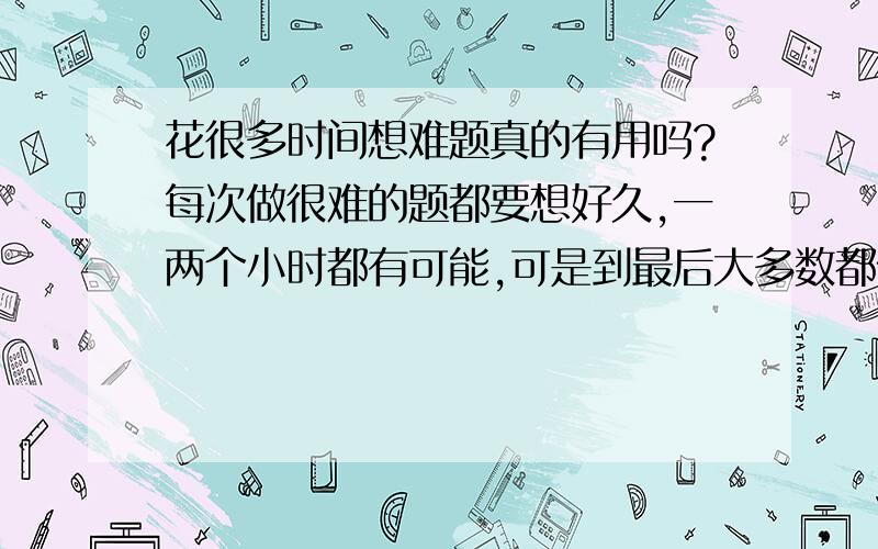 花很多时间想难题真的有用吗?每次做很难的题都要想好久,一两个小时都有可能,可是到最后大多数都做不出来,这样我觉得好浪费时间,想难题真的有用吗?我要怎么办…