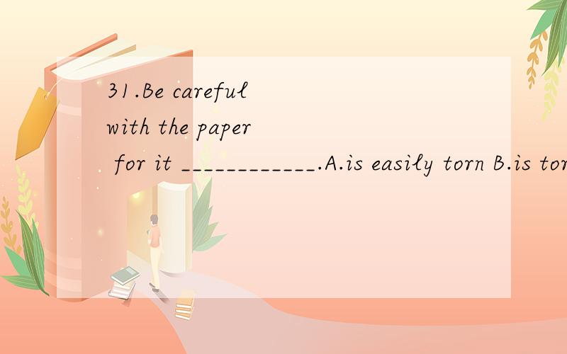 31.Be careful with the paper for it ____________.A.is easily torn B.is torn easy C.tears31.Be careful with the paper for it ____________.A.is easily torn\x05 B.is torn easy \x05C.tears easily \x05D.tears easy