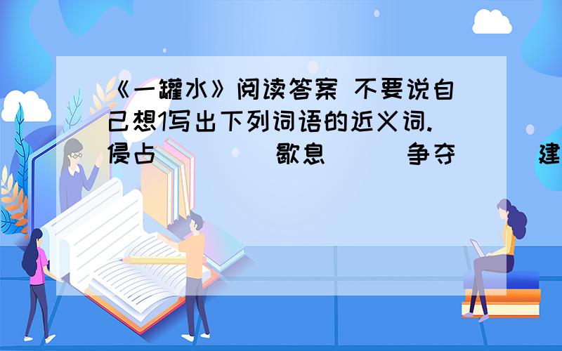 《一罐水》阅读答案 不要说自己想1写出下列词语的近义词.侵占（ 　）　歇息（ ） 争夺（ ） 建造（ ）2联系上下文解释下面的词语.一拥而上：一饮而尽：3把文章分成两段,并写出每段的大