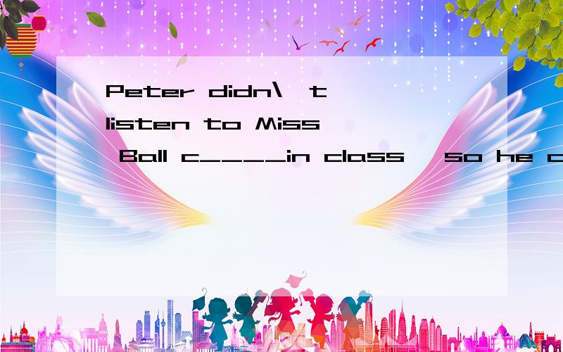 Peter didn\'t listen to Miss Ball c____in class ,so he couldn't understand her.