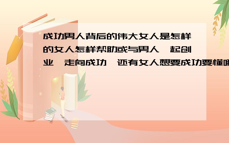 成功男人背后的伟大女人是怎样的女人怎样帮助或与男人一起创业,走向成功,还有女人想要成功要懂哪些.也怎样帮助男人成功.请各位指点,在此真诚感谢.