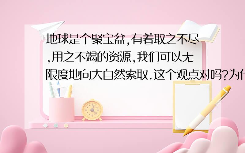 地球是个聚宝盆,有着取之不尽,用之不竭的资源,我们可以无限度地向大自然索取.这个观点对吗?为什么?急